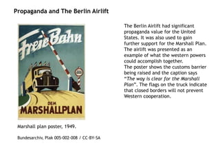 Propaganda and The Berlin Airlift
Marshall plan poster, 1949.
Bundesarchiv, Plak 005-002-008 / CC-BY-SA
The Berlin Airlift had significant
propaganda value for the United
States. It was also used to gain
further support for the Marshall Plan.
The airlift was presented as an
example of what the western powers
could accomplish together.
The poster shows the customs barrier
being raised and the caption says
“The way is clear for the Marshall
Plan”. The flags on the truck indicate
that closed borders will not prevent
Western cooperation.
 