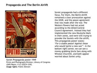 Soviet Propaganda poster 1949
Prints and Photographs Division, Library of Congress
(269) Repro. # LC-USZC4-3342.
Usage rights: Public Domain
Soviet propaganda had a different
focus. For them, the Berlin Airlift
remained a clear provocation against
the USSR, and the peace agreement
that was made after the war. The
Western Powers had not acted
according to the Allied Control
Council Agreement. Instead they had
implemented the new Deutsche Mark
in their zones, and were still trying to
provoke the Soviets with the airlift.
This propaganda poster states:
‘For a stable peace! Against those
who would ignite a new war’’. In the
bottom right corner, we can see a
money grabbing Uncle Sam along with
Winston Churchill, and both appear
worried about Soviet unity.
Propaganda and The Berlin Airlift
 