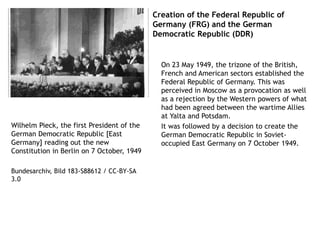 Creation of the Federal Republic of
Germany (FRG) and the German
Democratic Republic (DDR)
On 23 May 1949, the trizone of the British,
French and American sectors established the
Federal Republic of Germany. This was
perceived in Moscow as a provocation as well
as a rejection by the Western powers of what
had been agreed between the wartime Allies
at Yalta and Potsdam.
It was followed by a decision to create the
German Democratic Republic in Soviet-
occupied East Germany on 7 October 1949.
Wilhelm Pieck, the first President of the
German Democratic Republic [East
Germany] reading out the new
Constitution in Berlin on 7 October, 1949
Bundesarchiv, Bild 183-S88612 / CC-BY-SA
3.0
 