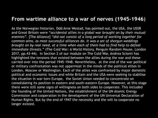 From wartime alliance to a war of nerves (1945-1946)
As the Norwegian historian, Odd Arne Westad, has pointed out, the USA, the USSR
and Great Britain were “accidental allies in a global war brought on by their mutual
enemies”. [The Alliance] “did not consist of a long period of working together for
common aims, as most successful alliances do. It was a set of shotgun weddings
brought on by real need, at a time when each of them had to find help to defeat
immediate threats.” (The Cold War: A World History, Penguin Random House, London
2017, pp.43-44). In Section 2 of our module on The Cold War, Andrea Scionti has
highlighted the tensions that existed between the allies during the war and these
carried over into the period 1945–1948. Nevertheless, at the end of the war political
or military confrontation was not uppermost in the minds of the political elites in
London, Moscow or Washington. Each of the allies was confronted by major domestic
political and economic issues and while Britain and the USA were seeking to stabilise
the situation in war-torn Europe, the Soviet Union needed to concentrate on
consolidating its position in eastern and south-eastern Europe. However, at this stage
there were still some signs of willingness on both sides to cooperate. This included
the founding of the United Nations, the establishment of the UN Atomic Energy
Commission and cooperation in the development of the UN Universal Declaration of
Human Rights. But by the end of 1947 the necessity and the will to cooperate no
longer existed.
 