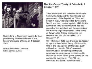 The Sino-Soviet Treaty of Friendship 1
October 1949
The Chinese Civil War between the Chinese
Communist Party and the Kuomintang-led
government of the Republic of China had
begun in 1927, was suspended during World
War II, and then started again in 1946. By the
summer of 1949 the communists had full
control of the mainland and the remnants of
the Kuomintang had retreated to the island
of Taiwan. Mao Zedong proclaimed the
People’s Republic of China (PRC) on 1
October 1949.
On 14 February 1950 Mao travelled to Moscow
to sign the Sino-Soviet Treaty of Friendship.
One of the key aspects of this was a $300
million loan to assist China’s economic
reconstruction. In Washington this was
perceived as a manoeuvre orchestrated in
Moscow to retain Soviet global control of the
communist movement. The PRC was
described as a Soviet “satellite state”.
Mao Zedong in Tianenmen Square, Beijing
proclaiming the establishment of the
People’s Republic of China on 1 October,
1949.
Source: Wikimedia Commons
Public Domain (China)
 
