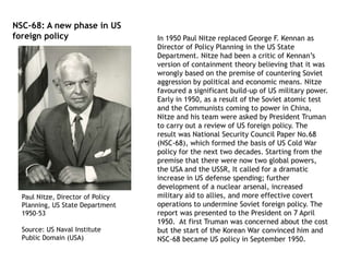 In 1950 Paul Nitze replaced George F. Kennan as
Director of Policy Planning in the US State
Department. Nitze had been a critic of Kennan’s
version of containment theory believing that it was
wrongly based on the premise of countering Soviet
aggression by political and economic means. Nitze
favoured a significant build-up of US military power.
Early in 1950, as a result of the Soviet atomic test
and the Communists coming to power in China,
Nitze and his team were asked by President Truman
to carry out a review of US foreign policy. The
result was National Security Council Paper No.68
(NSC-68), which formed the basis of US Cold War
policy for the next two decades. Starting from the
premise that there were now two global powers,
the USA and the USSR, It called for a dramatic
increase in US defense spending; further
development of a nuclear arsenal, increased
military aid to allies, and more effective covert
operations to undermine Soviet foreign policy. The
report was presented to the President on 7 April
1950. At first Truman was concerned about the cost
but the start of the Korean War convinced him and
NSC-68 became US policy in September 1950.
Paul Nitze, Director of Policy
Planning, US State Department
1950-53
Source: US Naval Institute
Public Domain (USA)
NSC-68: A new phase in US
foreign policy
 