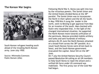 Following World War II, Korea was split into two
by the victorious powers. The Soviet Union and
the United States divided Korea at the 38th
parallel. The Soviet Union was to incorporate
the North in their sphere and the US the South.
In May 1950 Kim Il-sung,the leader in the
north, went to Beijing to get approval from Mao
for an invasion of the south. Mao checked with
Stalin who responded that, in the light of the
changed international situation, he supported
the North Korean move towards unification of
the peninsula. Moscow provided mobile artillery
and tanks and sent hundreds of military
advisers.On 25 June the North Koreans attacked
on a broad front across the 38th parallel. As a
result South Korean forces were driven back to
Seoul, and the South Korean government
evacuated the capital. Seoul fell on the 28th
June.
On 7 July the United Nations Security Council
passed Resolution 84 calling on all UN members
to help South Korea to repel the attack and a
unified UN force under US command was
mobilized. The first proxy war of the Cold War
had begun.
South Korean refugees heading south
ahead of the invading North Korean
army. June-July 1950.
Source: Wikimedia Commons
Public Domain (USA)
The Korean War begins
 