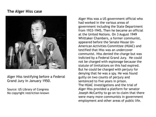 Alger Hiss was a US government official who
had worked in the various areas of
government including the State Department
from 1933-1945, Then he became an official
at the United Nations. On 3 August 1949
Whittaker Chambers, a former communist,
appeared before the Senate House Un-
American Activities Committee (HUAC) and
testified that Hiss was an undercover
communist. Hiss denied the charge but was
indicted by a Federal Grand Jury. He could
not be charged with espionage because the
statute of limitations on this had expired.
But he could be charged with perjury for
denying that he was a spy. He was found
guilty on two counts of perjury and
sentenced to five years in prison.
The HUAC investigations and the trial of
Alger Hiss provided a platform for senator
Joseph McCarthy to go on to claim that there
were many more communists in government
employment and other areas of public life.
Alger Hiss testifying before a Federal
Grand Jury in January 1950.
Source: US Library of Congress
No copyright restriction known
The Alger Hiss case
 