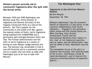 Western powers provide aid to
communist Yugoslavia after the split with
the Soviet Union
Between 1945 and 1948 Washington saw
Marshal Josip Tito, Prime Minister of
Yugoslavia and General Secretary of the
Yugoslav Communist Party as a tool of the
Kremlin. But Tito’s support for the
Communists in the Greek Civil War, against
the express wishes of Stalin, led to Yugoslavia
being expelled from COMINFORM and a
permanent split emerged between Stalin and
Tito. The Truman administration saw the
offer of aid to Yugoslavia as a means of
driving an even deeper wedge between the
two. The decision was remarkable in that it
was still financial aid to a communist country
and to a leader who was often at odds with
Washington just as he was at odds with
Moscow.
The Washington Post
Yugoslavia to Get Aid From Western
Nations
By Dan Morgan,
September 18, 1951
[Western diplomats] “say the economic
health of Yugoslavia is a key factor in the
country's independence from Soviet
influence….. Engaged in the assistance
effort along with the United States are
West Germany, Italy, Britain,
Switzerland, France and the
International Monetary Fund. Others in
the "club" of rich industrial countries,
such as Japan, and the Netherlands, may
also be asked to help, diplomatic sources
report.
The immediate thrust of the aid is to
stabilize the economy, now showing many
of the erratic, inflationary trends of
rapid development, and to improve the
country's worsening balance of payments
deficit…”
 