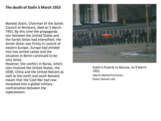 The death of Stalin 5 March 1953
Marshal Stalin, Chairman of the Soviet
Council of Ministers, died on 5 March
1953. By this time the propaganda
war between the United States and
the Soviet Union had intensified; the
Soviet Union was firmly in control of
eastern Europe, Europe had divided
into two armed camps and the
situation in Berlin continued to be
very tense.
However, the conflict in Korea, which
now involved the United States, the
USSR, China and the United Nations as
well as the north and south Koreans
meant that the Cold War had now
escalated into a global military
confrontation between the
superpowers.
Stalin’s Funeral in Moscow, on 9 March
1953.
(Martin Manhoff Archives,
Public Domain USA
 
