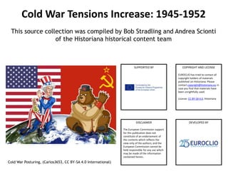 COPYRIGHT AND LICENSE
EUROCLIO has tried to contact all
copyright holders of materials
published on Historiana. Please
contact copyright@historiana.eu in
case you find that materials have
been unrightfully used.
License: CC-BY-SA 4.0, Historiana
DISCLAIMER
The European Commission support
for this publication does not
constitute of an endorsement of
the contents which reflects the
view only of the authors, and the
European Commission cannot be
held responsible for any use which
may be made of the information
contained herein.
SUPPORTED BY
DEVELOPED BY
Cold War Tensions Increase: 1945-1952
This source collection was compiled by Bob Stradling and Andrea Scionti
of the Historiana historical content team
Cold War Posturing, (Carlos3653, CC BY-SA 4.0 International)
 