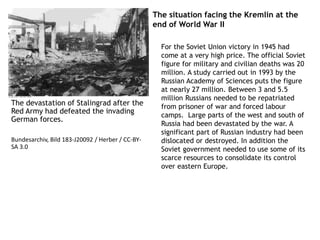 The situation facing the Kremlin at the
end of World War II
For the Soviet Union victory in 1945 had
come at a very high price. The official Soviet
figure for military and civilian deaths was 20
million. A study carried out in 1993 by the
Russian Academy of Sciences puts the figure
at nearly 27 million. Between 3 and 5.5
million Russians needed to be repatriated
from prisoner of war and forced labour
camps. Large parts of the west and south of
Russia had been devastated by the war. A
significant part of Russian industry had been
dislocated or destroyed. In addition the
Soviet government needed to use some of its
scarce resources to consolidate its control
over eastern Europe.
The devastation of Stalingrad after the
Red Army had defeated the invading
German forces.
Bundesarchiv, Bild 183-J20092 / Herber / CC-BY-
SA 3.0
 