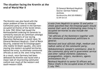 The situation facing the Kremlin at the
end of World War II
The Kremlin was also faced with the
major problem of how to reinstate
Communist party control in the German-
occupied territories of the Soviet Union.
In June 1941 Hitler had issued the
Komissarbefehl ordering his Generals to
summarily execute all commisars amongst
the Soviet prisoners of war during
Operation Barbarossa. A month later, SS
General Reinhard Heydrich, Chief of Reich
Security, ordered the SS Einsatzgruppen
(the mobile SS Death squads), who were
moving into eastern occupied territories
behind the army, to eliminate communist
officials as well as the Jews living there.
As a result, once Germany had been
defeated the Kremlin was faced with a
major task of resurrecting communist
control over much of the western and
south-western USSR.
A note from Heydrich to senior SS and police
chiefs specified that the Einsatzgruppen should
extend their work of eliminating Jews living in
occupied territories to also include the
following:
“All officials of the Komintern together with
the communist professional politicians in
general;
National and local officials (high, medium and
radical cadre) of the communist party;
Volkskommisare (people’s commisars); Jews in
the communist party and in government service
and other radical elements (saboteurs,
propagandists, snipers, murderers, agents
provocateurs etc.)”
Reinhard Heydrich to senior SS officers and
Police Chiefs in the occupied areas of the East.
2 July 1941.
SS General Reinhard Heydrich
Source: German Federal
Archives
Bundesarchiv, Bild 183-R98683 /
CC-BY-SA 3.0
 