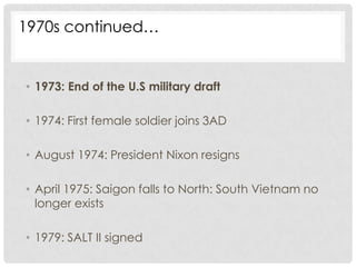 1970s continued…


• 1973: End of the U.S military draft

• 1974: First female soldier joins 3AD

• August 1974: President Nixon resigns

• April 1975: Saigon falls to North: South Vietnam no
  longer exists

• 1979: SALT II signed
 