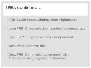 1980s continued…

• 1989: Soviet troops withdraw from Afghanistan.

• June 1989: China puts down protests for democracy
•
• Sept. 1989: Hungary becomes independent.

• Nov. 1989: Berlin wall falls.

• Dec. 1989: Communist government falls in
  Czechoslovakia, Bulgaria and Rumania.
 