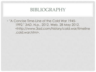 BIBLIOGRAPHY

• "A Concise Time-Line of the Cold War 1945-
      1992." 3AD. N.p., 2012. Web. 28 May 2012.
      <http://www.3ad.com/history/cold.war/timeline
      .cold.war.htm>.
 
