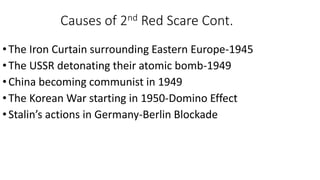 Causes of 2nd Red Scare Cont.
•The Iron Curtain surrounding Eastern Europe-1945
•The USSR detonating their atomic bomb-1949
•China becoming communist in 1949
•The Korean War starting in 1950-Domino Effect
•Stalin’s actions in Germany-Berlin Blockade
 