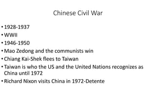 Chinese Civil War
•1928-1937
•WWII
•1946-1950
•Mao Zedong and the communists win
•Chiang Kai-Shek flees to Taiwan
•Taiwan is who the US and the United Nations recognizes as
China until 1972
•Richard Nixon visits China in 1972-Detente
 