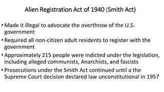Alien Registration Act of 1940 (Smith Act)
•Made it illegal to advocate the overthrow of the U.S.
government
•Required all non-citizen adult residents to register with the
government
•Approximately 215 people were indicted under the legislation,
including alleged communists, Anarchists, and fascists
•Prosecutions under the Smith Act continued until a the
Supreme Court decision declared law unconstitutional in 1957
 