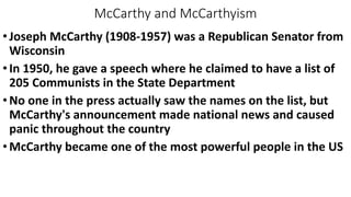 McCarthy and McCarthyism
•Joseph McCarthy (1908-1957) was a Republican Senator from
Wisconsin
•In 1950, he gave a speech where he claimed to have a list of
205 Communists in the State Department
•No one in the press actually saw the names on the list, but
McCarthy's announcement made national news and caused
panic throughout the country
•McCarthy became one of the most powerful people in the US
 