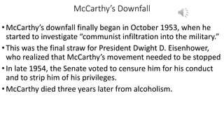 McCarthy’s Downfall
•McCarthy’s downfall finally began in October 1953, when he
started to investigate “communist infiltration into the military.”
•This was the final straw for President Dwight D. Eisenhower,
who realized that McCarthy’s movement needed to be stopped
•In late 1954, the Senate voted to censure him for his conduct
and to strip him of his privileges.
•McCarthy died three years later from alcoholism.
 