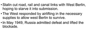 •Stalin cut road, rail and canal links with West Berlin,
hoping to starve it into submission.
•The West responded by airlifting in the necessary
supplies to allow west Berlin to survive.
•In May 1949, Russia admitted defeat and lifted the
blockade.
 