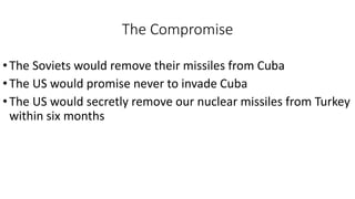 The Compromise
•The Soviets would remove their missiles from Cuba
•The US would promise never to invade Cuba
•The US would secretly remove our nuclear missiles from Turkey
within six months
 