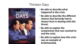 Thirteen Days
• Be able to describe what
happened in the crisis.
• Be able to describe the different
choices that Kennedy had to
choose from in dealing with this
threat.
• Be able to explain the
compromise that was reached to
end the crisis.
• Be able to explain how this crisis
was an example of
brinkmanship.
 