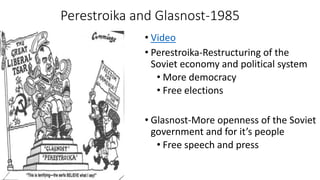 Perestroika and Glasnost-1985
• Video
• Perestroika-Restructuring of the
Soviet economy and political system
• More democracy
• Free elections
• Glasnost-More openness of the Soviet
government and for it’s people
• Free speech and press
 