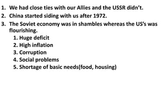 1. We had close ties with our Allies and the USSR didn’t.
2. China started siding with us after 1972.
3. The Soviet economy was in shambles whereas the US’s was
flourishing.
1. Huge deficit
2. High inflation
3. Corruption
4. Social problems
5. Shortage of basic needs(food, housing)
 