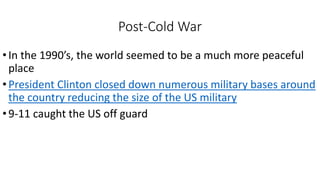 Post-Cold War
•In the 1990’s, the world seemed to be a much more peaceful
place
•President Clinton closed down numerous military bases around
the country reducing the size of the US military
•9-11 caught the US off guard
 