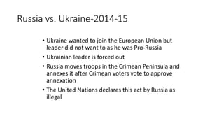 Russia vs. Ukraine-2014-15
• Ukraine wanted to join the European Union but
leader did not want to as he was Pro-Russia
• Ukrainian leader is forced out
• Russia moves troops in the Crimean Peninsula and
annexes it after Crimean voters vote to approve
annexation
• The United Nations declares this act by Russia as
illegal
 
