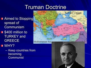 Truman Doctrine
Aimed to Stopping
spread of
Communism
$400 million to
TURKEY and
GREECE
WHY?
– Keep countries from
becoming
Communist
 