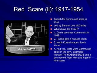 Red Scare (ii): 1947-1954
Search for Communist spies in
USA
Led by Senator Joe McCarthy
What drove the FEAR?
1. China becomes Communist in
1949
2. Russia gets a nuclear bomb
3. North Korea invades South
Korea
4. And yes, there were Communist
spies in the govt. Examples
include The ROSENBERGS and a
guy named Alger Hiss (we’ll get to
him soon)
 