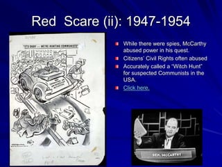 Red Scare (ii): 1947-1954
While there were spies, McCarthy
abused power in his quest.
Citizens’ Civil Rights often abused
Accurately called a “Witch Hunt”
for suspected Communists in the
USA.
Click here.
 