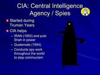 CIA: Central Intelligence
Agency / Spies
Started during
Truman Years
CIA helps
– IRAN (1953) and puts
Shah in power
– Guatemala (1954)
– Conducts spy work
throughout the world
to stop communism
 