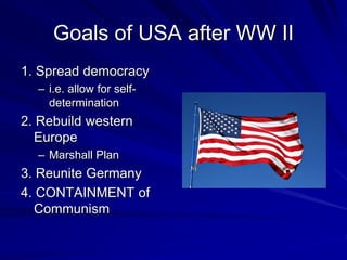 Goals of USA after WW II
1. Spread democracy
– i.e. allow for self-
determination
2. Rebuild western
Europe
– Marshall Plan
3. Reunite Germany
4. CONTAINMENT of
Communism
 