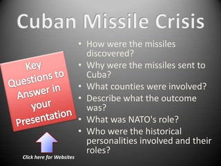 • How were the missiles
                            discovered?
                          • Why were the missiles sent to
                            Cuba?
                          • What counties were involved?
                          • Describe what the outcome
                            was?
                          • What was NATO's role?
                          • Who were the historical
                            personalities involved and their
                            roles?
Click here for Websites
 