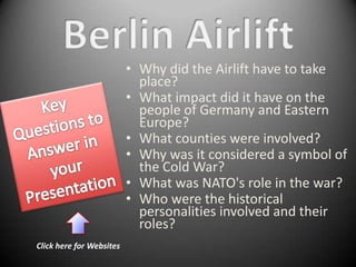 • Why did the Airlift have to take
                            place?
                          • What impact did it have on the
                            people of Germany and Eastern
                            Europe?
                          • What counties were involved?
                          • Why was it considered a symbol of
                            the Cold War?
                          • What was NATO's role in the war?
                          • Who were the historical
                            personalities involved and their
                            roles?
Click here for Websites
 