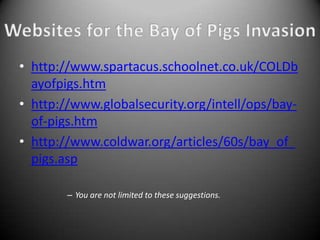 • http://www.spartacus.schoolnet.co.uk/COLDb
  ayofpigs.htm
• http://www.globalsecurity.org/intell/ops/bay-
  of-pigs.htm
• http://www.coldwar.org/articles/60s/bay_of_
  pigs.asp

        – You are not limited to these suggestions.
 