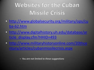 • http://www.globalsecurity.org/military/ops/cu
  ba-62.htm
• http://www.digitalhistory.uh.edu/database/ar
  ticle_display.cfm?HHID=493
• http://www.militaryhistoryonline.com/20thce
  ntury/articles/cubanmissilecrisis.aspx

        – You are not limited to these suggestions
 