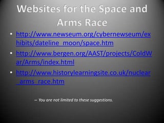 • http://www.newseum.org/cybernewseum/ex
  hibits/dateline_moon/space.htm
• http://www.bergen.org/AAST/projects/ColdW
  ar/Arms/index.html
• http://www.historylearningsite.co.uk/nuclear
  _arms_race.htm

       – You are not limited to these suggestions.
 