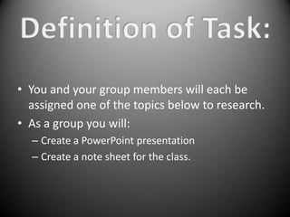• You and your group members will each be
  assigned one of the topics below to research.
• As a group you will:
  – Create a PowerPoint presentation
  – Create a note sheet for the class.
 