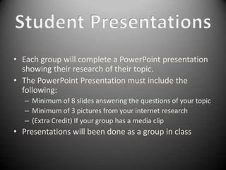 • Each group will complete a PowerPoint presentation
  showing their research of their topic.
• The PowerPoint Presentation must include the
  following:
   – Minimum of 8 slides answering the questions of your topic
   – Minimum of 3 pictures from your internet research
   – (Extra Credit) If your group has a media clip
• Presentations will been done as a group in class
 