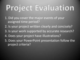1. Did you cover the major events of your
  assigned time period?
2. Is your project written clearly and concisely?
3. Is your work supported by accurate research?
4. Does your project have illustrations?
5. Does your PowerPoint presentation follow the
  project criteria?
 