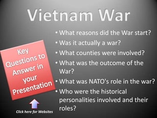 • What reasons did the War start?
                          • Was it actually a war?
                          • What counties were involved?
                          • What was the outcome of the
                            War?
                          • What was NATO's role in the war?
                          • Who were the historical
                            personalities involved and their
Click here for Websites
                            roles?
 