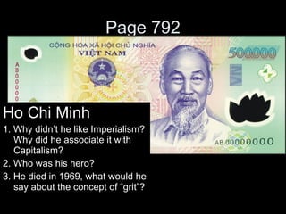 Page 792
Ho Chi Minh
1. Why didn’t he like Imperialism?
Why did he associate it with
Capitalism?
2. Who was his hero?
3. He died in 1969, what would he
say about the concept of “grit”?
 