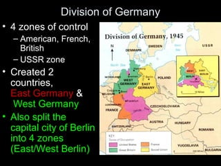 Division of Germany
• 4 zones of control
– American, French,
British
– USSR zone
• Created 2
countries,
East Germany &
West Germany
• Also split the
capital city of Berlin
into 4 zones
(East/West Berlin)
 