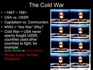 The Cold War
• ~1947 – 1991
• USA vs. USSR
• Capitalism vs. Communism
• WW2 = “Hot War” Why?
• Cold War = USA never
openly fought USSR,
countries used other
countries to fight, for
example:
South Vietnam vs. North Vietnam
• Really scary: Nuclear
Weapons
 