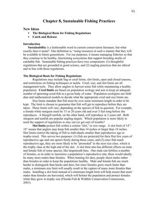 93


                Chapter 8, Sustainable Fishing Practices
New Ideas
   •   The Biological Basis for Fishing Regulations
   •   Catch and Release

Introduction
    Sustainability is a fashionable word in current conservation literature, but what
exactly does it mean? One definition is, “using resources in such a manner that they will
be available to future generations. For our purposes, it means managing fisheries so that
they continue to be healthy, functioning ecosystems that support breeding stocks of
catchable fish. Sustainable fishing practices have two components: (1) thoughtful
regulations that are grounded in good science, and (2) angling practices that are ethical
and in line with those regulations.

The Biological Basis for Fishing Regulations
        Regulations may include bag or creel limits, slot limits, open and closed seasons,
and restrictions on fishing techniques or tackle. Creel, size, and slot limits are all
management tools. They allow anglers to harvest some fish while maintaining a healthy
population. Creel limits are based on population ecology and aim to keep an adequate
number of spawning-sized fish in a given body of water. Population ecologists use field
data and mathematical models to decide what the appropriate creel and size limits are.
        Size limits mandate that fish must be over some minimum length in order to be
kept. The limit is chosen to guarantee that fish will get to reproduce before they are
taken. These limits will vary, depending on the species of fish in question. For example,
a female white sturgeon must be 15 or 20 years old and over 5 feet long before she
reproduces. A bluegill sunfish, on the other hand, will reproduce at 2 years old. Both
sturgeon and sunfish are popular angling targets. Which population is more likely to
need the support of regulations to stay out (or get out) of trouble?
        Slot limits protect fish within a certain “slot,” or size range. A slot limit of 14”-
18” means that anglers may keep fish smaller than 14 inches or larger than 18 inches.
Slot limits restrict the taking of fish to individuals smaller than reproductive age or
trophy-sized. This serves two purposes: (1) fish are protected for their first few years of
reproductive age and can spawn freely during those years, and (2) once fish reach
reproductive age, they are more likely to be “promoted” to the next size class, which is
the trophy class at the high end of the slot. A slot limit also has different effects on male
and female fish of some species, like largemouth bass. One male can fertilize a number
of females, so in order to maximize a population’s reproductive rate, there would ideally
be many more males than females. When hunting for deer, people shoot males rather
than females in order to keep the populations healthy. Male and female fish are much
harder to distinguish than bucks and does, but since females grow much faster than
males, a minimum size limit will usually result in the capture of many more females than
males. Installing a slot limit instead of a minimum length limit will help ensure that more
males than females are harvested, which will bolster the population and protect females
while they grow to trophy size (Florida Fish & Wildlife Conservation Commission,
2001).
 