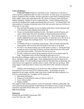 94

Catch and Release
         Catch and release fishing is a creel limit of zero. Sometimes it is the law, in
order to protect a population that is at risk of extinction. In other cases, it is practiced to
protect a population that is healthy, but that experiences a great deal of fishing pressure.
Some anglers, along with organizations like TU, choose to practice catch and release
fishing voluntarily, whether or not it is required by law. Certain fishing practices can
increase the likelihood that caught-and-released fish will survive. You should follow the
same practices if you plan to keep just some of the fish you catch, since you will have to
return part of your catch.
    • Play and land fish quickly: do not use lighter tackle than a stream demands; that
         will extend time spent fighting and exhaust fish.
    • Always wet hands before handling live fish. Dry hands can rub off mucus and
         scales, which makes fish more susceptible to fungal and bacterial infections.
    • Do not dangle a fish in the air when you bring it in. Their internal organs are
         usually supported by the water’s buoyant force, so when they are in the air or on
         land, their organs feel crushingly heavy. Try to minimize the trauma of being
         caught.
    • Use barbless hooks or crush barbs using forceps. This will make releasing fish
         much quicker, and it is much safer for people in the boat or on the bank.
    • If a fish is very deeply hooked, just cut the leader to release it. Jerking the hook
         around can cause a great deal of trauma, and trout often do just fine with small
         lures left in their mouths. The hook will work its way out.
    • If a fish is played out, hold it facing upstream with one or two hands under its
         belly. Oxygenated water will flow through the gills and revive it.
By using these techniques, anglers can return healthy fish to the water, where they can
thrive, reproduce, and be caught again. Some angling practices that are legal are not
necessarily ethical. It is often perfectly legal to harvest fish while they are spawning, and
some fish are more aggressive, and thus easier to catch, while they are spawning. Still,
many anglers would agree that it’s best to leave fish alone at this vital time in their life
cycle.
         Students who are backpack or are involved in other wilderness activities may
have heard of Leave No Trace (LNT) wilderness ethics. Its principles are good
guidelines for any angler, and they make sense from a health and safety perspective, as
well as a conservation one. Examples of LNT practices:
    1. Plan ahead and prepare
    2. Dispose of waste properly: pack out what you pack in!
    3. Leave what you find
    4. Respect wildlife
One might not think of these practices as part of a particular wilderness philosophy, but
most experienced outdoorspeople would mention all of them as ways to make an outdoor
experience enjoyable and for future users. Learn more about Leave No Trace at
http://www.lnt.org/.

References
Florida Fish and Wildlife Commission, 2001
Leave No Trace, Inc., 2002
 