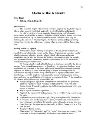 95


                        Chapter 9, Ethics & Etiquette
New Ideas
   •   Fishing Ethics & Etiquette


Introduction
        This is another chapter whose lessons should be taught every day, but it’s a good
idea to take a lesson or two to talk specifically about fishing ethics and etiquette.
        An ethic is a system of moral standards. Etiquette is the body of rules for
behavior that are prescribed by an ethic. Etiquette might be different for two individuals
in the same situation, e.g. the upstream and downstream fishermen. Still, they are
following the same set of ethical principles. Most ethical systems end up prescribing
similar behavior, like the golden rule of treating others as you would like them to treat
you.

Fishing Ethics & Etiquette
        Fishing ethics involve fulfilling an obligation to the fish, the environment, and
your fellow users, both in the present and the future. Anglers should consider a number
of different groups when they consider what is ethical: other anglers and angler
associations, people who use the water for different recreational pursuits, the agencies
that govern the resource, landowners, and the organisms that live in the water are all
stakeholders in coldwater resources.
        Fly fishing naturally breeds ethical behavior, as it demands respect for the fish we
pursue. Preserving coldwater resources is the only way to ensure that the places where
anglers fish will be around in the future, and creating respectful relationships with other
anglers is the best way to create a unified group of anglers that can (go after) the
conservation. Fishing etiquette is fairly commonsense to anyone who has spent some
time fishing. Most of it simply involves treating the stream with respect, and treating
other anglers as you would like them to treat you when you are fishing. A few guidelines
for etiquette while fishing on any stream or lake are:
    • Always obey posted regulations, and be familiar with state fish and game laws.
        Statewide regulations are all published in the booklet that comes with a new
        fishing license. It’s good to get in the habit of looking regulations up before you
        go to a new stream.
    • Report anglers who violate regulations.
    • Approach the water quietly and cautiously. Try to avoid throwing a shadow over
        the water.
    • Anglers fishing upstream have the right of way over anglers fishing downstream.
    • If you come upon another angler on a stream, leave the water and walk around
        him well away from the bank. Re-enter the water sufficiently far away from him.
    • Never float over the area where another angler is fishing. Stop your boat or float
        tube and wait.
    • Never crowd other anglers.
    • Obey posted “No Trespassing” and “No Fishing” signs on private property. Ask
        permission before you cut through private property to get to the water.
 