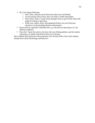 96

   •   Be a low-impact fisherman.
           o Don’t litter, and pick up the litter that others have left behind.
           o Avoid causing extra erosion; don’t cut trails or climb steep banks.
           o Don’t throw rocks or wade noisily through weed or gravel beds where fish
                might be resting or spawning.
           o Wash your waders, boots, and equipment before you travel between
                streams to avoid spreading diseases and parasites.
    • Do not fish for especially vulnerable fish, e.g. ones that are spawning or in very
       difficult conditions.
    • Have fun! Enjoy the activity, the time with your fishing partners, and the outdoor
       experience, no matter what kind of luck you’re having.
Have students think about how these practices: how do they follow from what students
already know about fish biology and behavior?
 