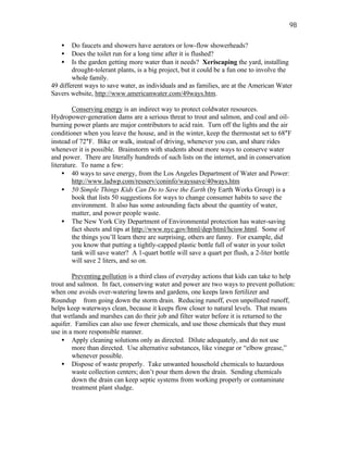 98

   •    Do faucets and showers have aerators or low-flow showerheads?
   •    Does the toilet run for a long time after it is flushed?
   •    Is the garden getting more water than it needs? Xeriscaping the yard, installing
        drought-tolerant plants, is a big project, but it could be a fun one to involve the
        whole family.
49 different ways to save water, as individuals and as families, are at the American Water
Savers website, http://www.americanwater.com/49ways.htm.

         Conserving energy is an indirect way to protect coldwater resources.
Hydropower-generation dams are a serious threat to trout and salmon, and coal and oil-
burning power plants are major contributors to acid rain. Turn off the lights and the air
conditioner when you leave the house, and in the winter, keep the thermostat set to 68°F
instead of 72°F. Bike or walk, instead of driving, whenever you can, and share rides
whenever it is possible. Brainstorm with students about more ways to conserve water
and power. There are literally hundreds of such lists on the internet, and in conservation
literature. To name a few:
     • 40 ways to save energy, from the Los Angeles Department of Water and Power:
         http://www.ladwp.com/resserv/coninfo/wayssave/40ways.htm
     • 50 Simple Things Kids Can Do to Save the Earth (by Earth Works Group) is a
         book that lists 50 suggestions for ways to change consumer habits to save the
         environment. It also has some astounding facts about the quantity of water,
         matter, and power people waste.
     • The New York City Department of Environmental protection has water-saving
         fact sheets and tips at http://www.nyc.gov/html/dep/html/hcisw.html. Some of
         the things you’ll learn there are surprising, others are funny. For example, did
         you know that putting a tightly-capped plastic bottle full of water in your toilet
         tank will save water? A 1-quart bottle will save a quart per flush, a 2-liter bottle
         will save 2 liters, and so on.

        Preventing pollution is a third class of everyday actions that kids can take to help
trout and salmon. In fact, conserving water and power are two ways to prevent pollution:
when one avoids over-watering lawns and gardens, one keeps lawn fertilizer and
Roundup® from going down the storm drain. Reducing runoff, even unpolluted runoff,
helps keep waterways clean, because it keeps flow closer to natural levels. That means
that wetlands and marshes can do their job and filter water before it is returned to the
aquifer. Families can also use fewer chemicals, and use those chemicals that they must
use in a more responsible manner.
    • Apply cleaning solutions only as directed. Dilute adequately, and do not use
        more than directed. Use alternative substances, like vinegar or “elbow grease,”
        whenever possible.
    • Dispose of waste properly. Take unwanted household chemicals to hazardous
        waste collection centers; don’t pour them down the drain. Sending chemicals
        down the drain can keep septic systems from working properly or contaminate
        treatment plant sludge.
 